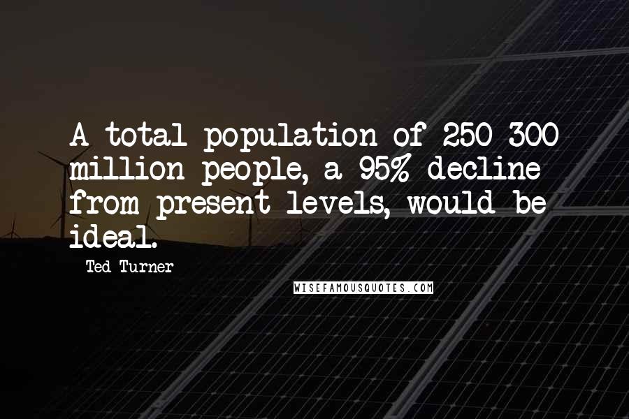 Ted Turner Quotes: A total population of 250-300 million people, a 95% decline from present levels, would be ideal.