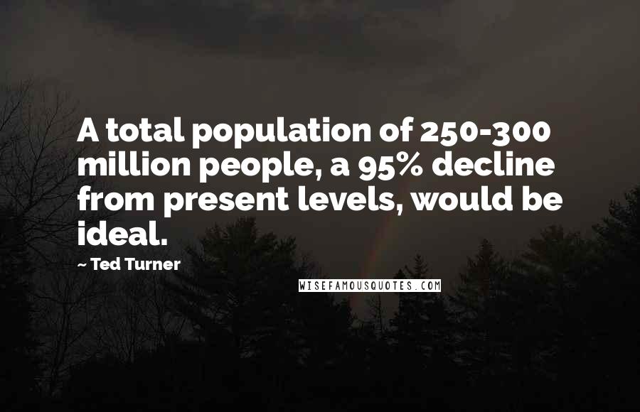 Ted Turner Quotes: A total population of 250-300 million people, a 95% decline from present levels, would be ideal.