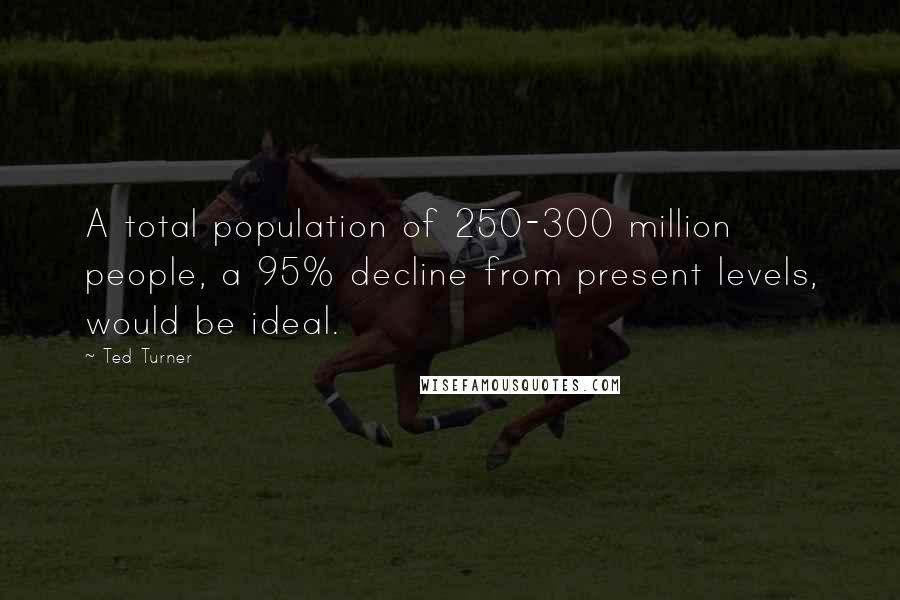 Ted Turner Quotes: A total population of 250-300 million people, a 95% decline from present levels, would be ideal.