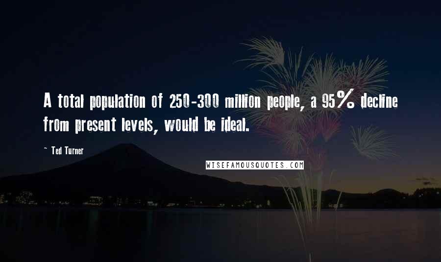 Ted Turner Quotes: A total population of 250-300 million people, a 95% decline from present levels, would be ideal.