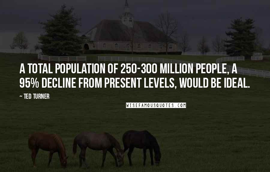 Ted Turner Quotes: A total population of 250-300 million people, a 95% decline from present levels, would be ideal.