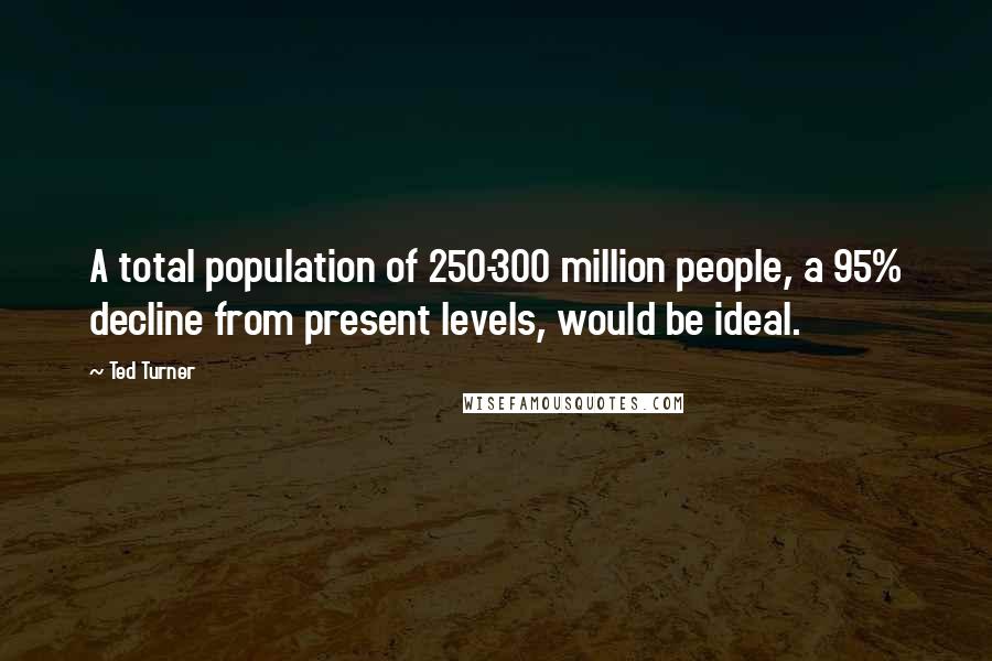 Ted Turner Quotes: A total population of 250-300 million people, a 95% decline from present levels, would be ideal.