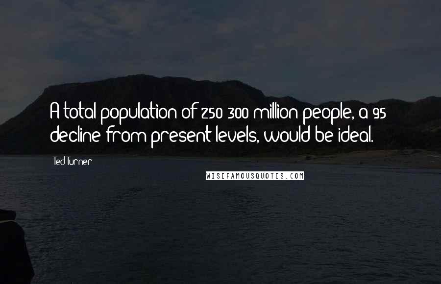 Ted Turner Quotes: A total population of 250-300 million people, a 95% decline from present levels, would be ideal.