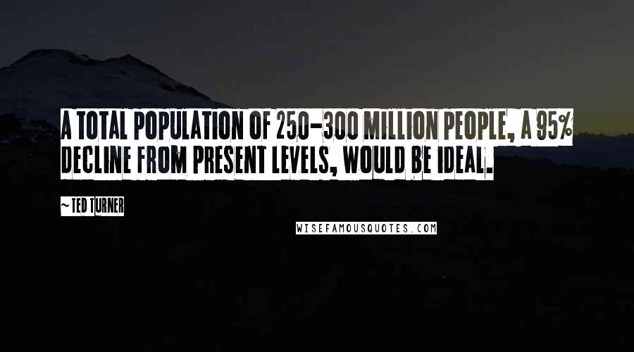 Ted Turner Quotes: A total population of 250-300 million people, a 95% decline from present levels, would be ideal.