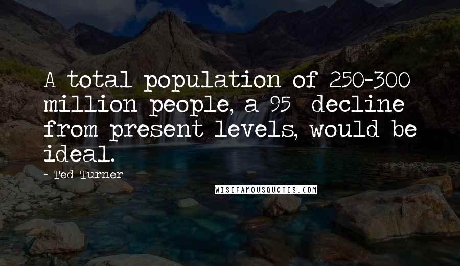 Ted Turner Quotes: A total population of 250-300 million people, a 95% decline from present levels, would be ideal.