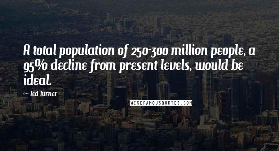 Ted Turner Quotes: A total population of 250-300 million people, a 95% decline from present levels, would be ideal.