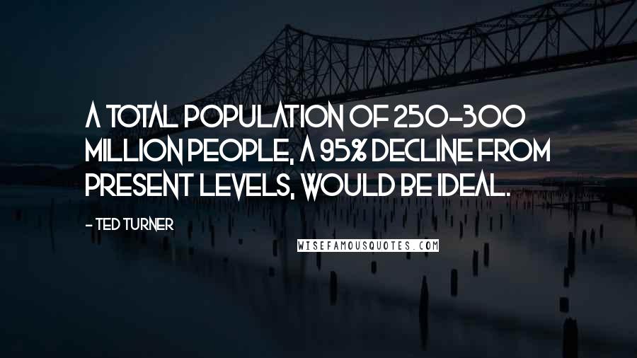 Ted Turner Quotes: A total population of 250-300 million people, a 95% decline from present levels, would be ideal.