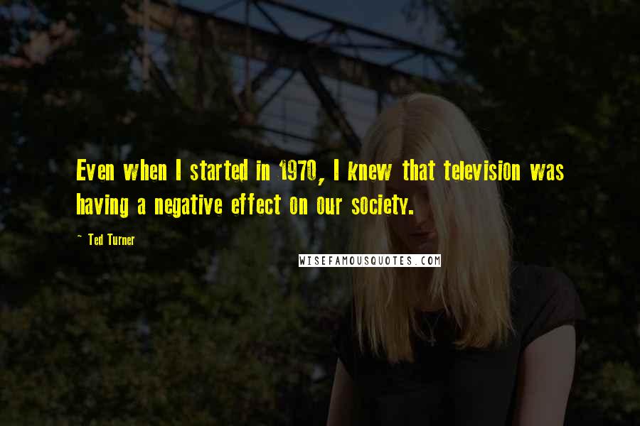 Ted Turner Quotes: Even when I started in 1970, I knew that television was having a negative effect on our society.