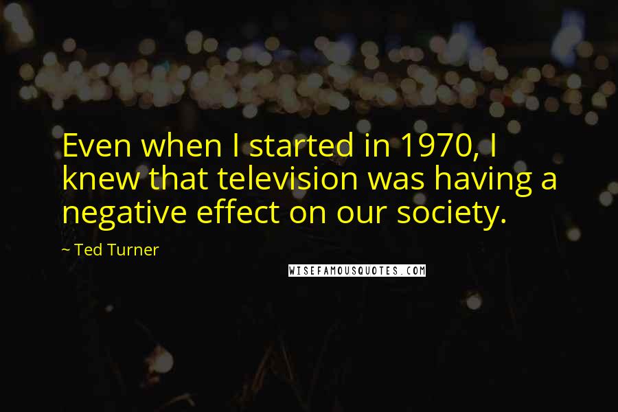 Ted Turner Quotes: Even when I started in 1970, I knew that television was having a negative effect on our society.