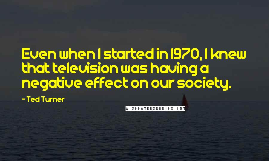 Ted Turner Quotes: Even when I started in 1970, I knew that television was having a negative effect on our society.