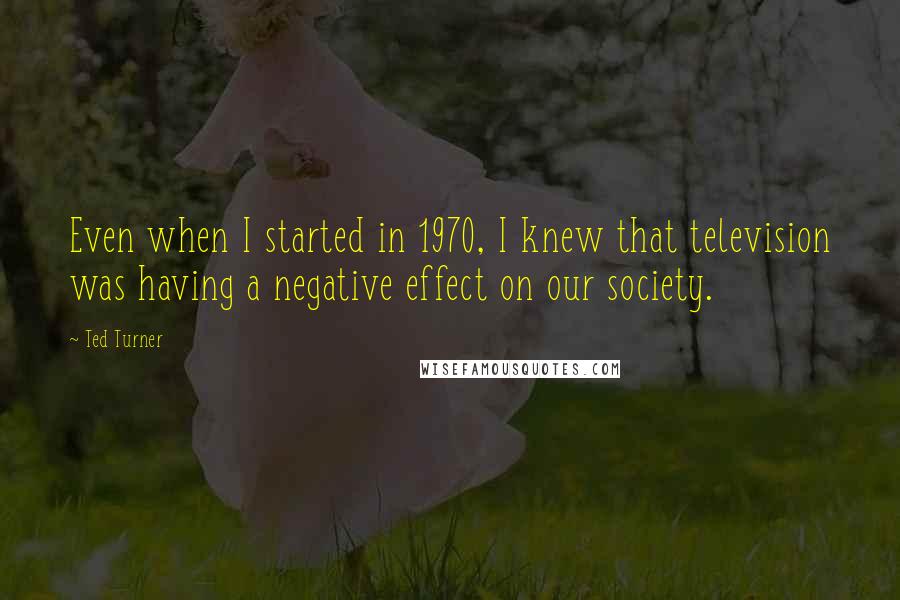 Ted Turner Quotes: Even when I started in 1970, I knew that television was having a negative effect on our society.