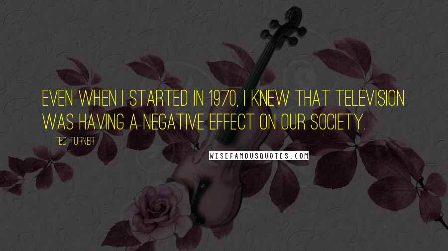 Ted Turner Quotes: Even when I started in 1970, I knew that television was having a negative effect on our society.