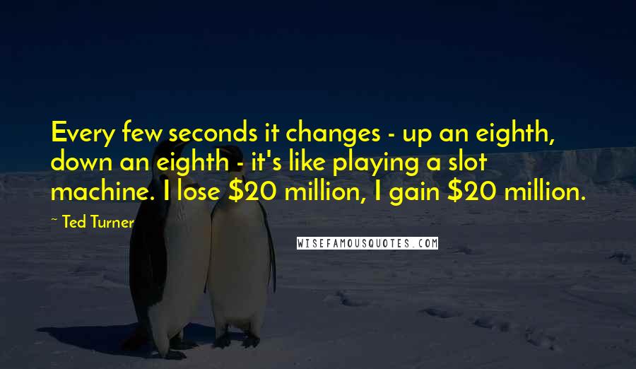 Ted Turner Quotes: Every few seconds it changes - up an eighth, down an eighth - it's like playing a slot machine. I lose $20 million, I gain $20 million.