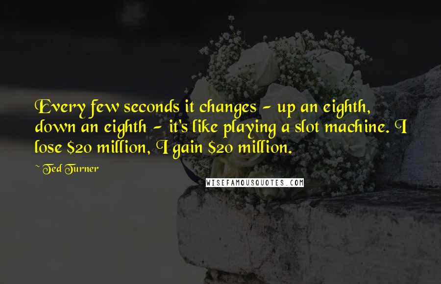 Ted Turner Quotes: Every few seconds it changes - up an eighth, down an eighth - it's like playing a slot machine. I lose $20 million, I gain $20 million.