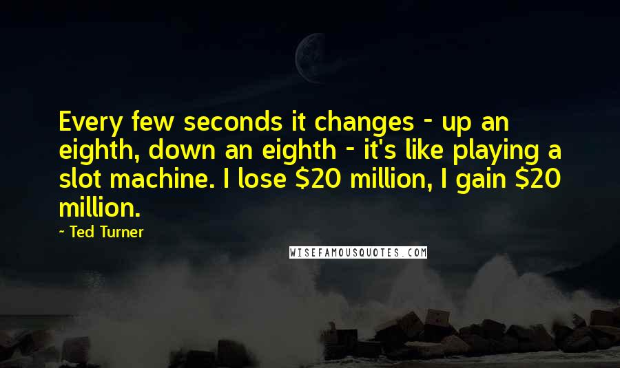 Ted Turner Quotes: Every few seconds it changes - up an eighth, down an eighth - it's like playing a slot machine. I lose $20 million, I gain $20 million.