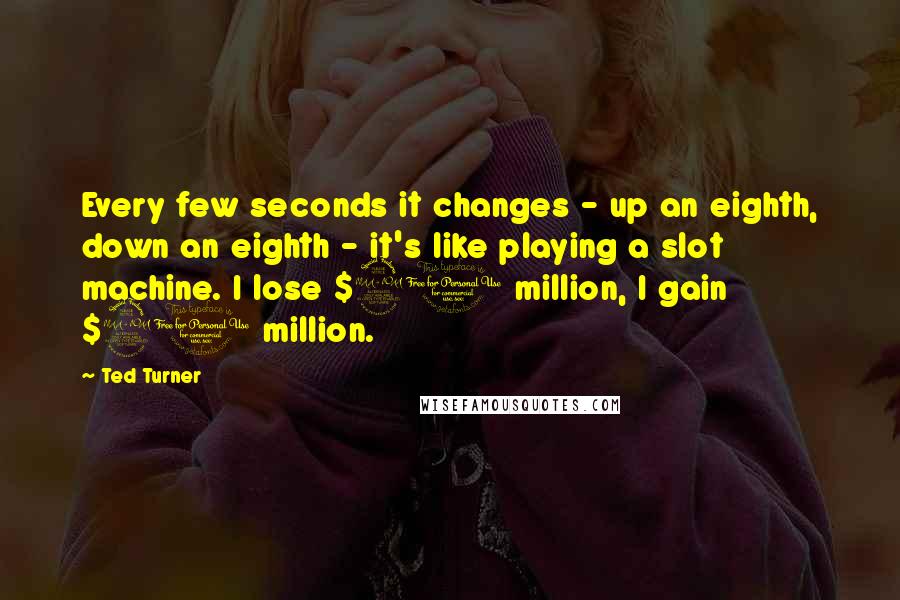 Ted Turner Quotes: Every few seconds it changes - up an eighth, down an eighth - it's like playing a slot machine. I lose $20 million, I gain $20 million.