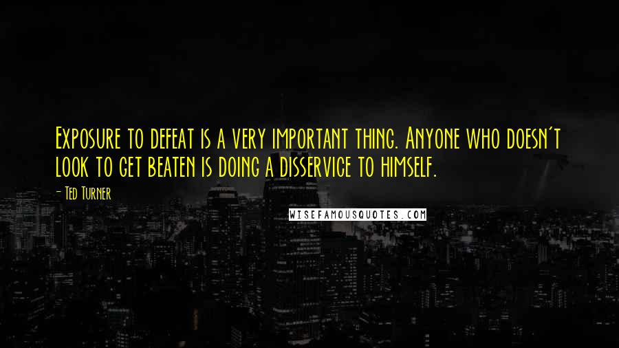 Ted Turner Quotes: Exposure to defeat is a very important thing. Anyone who doesn't look to get beaten is doing a disservice to himself.