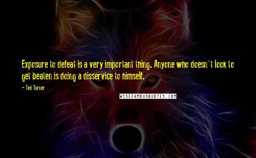 Ted Turner Quotes: Exposure to defeat is a very important thing. Anyone who doesn't look to get beaten is doing a disservice to himself.