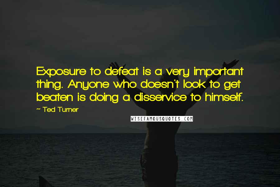 Ted Turner Quotes: Exposure to defeat is a very important thing. Anyone who doesn't look to get beaten is doing a disservice to himself.
