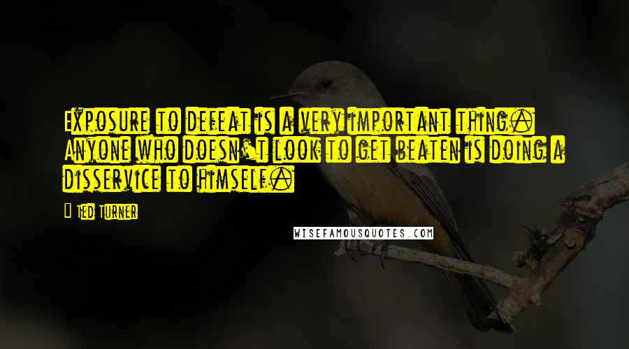 Ted Turner Quotes: Exposure to defeat is a very important thing. Anyone who doesn't look to get beaten is doing a disservice to himself.