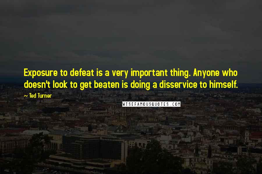 Ted Turner Quotes: Exposure to defeat is a very important thing. Anyone who doesn't look to get beaten is doing a disservice to himself.