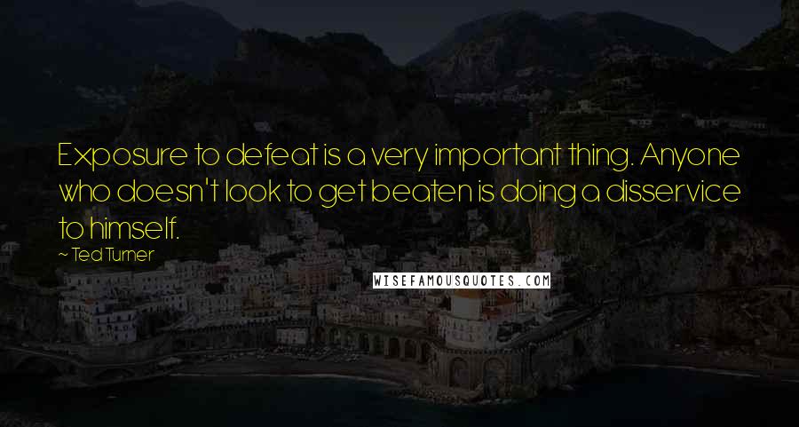 Ted Turner Quotes: Exposure to defeat is a very important thing. Anyone who doesn't look to get beaten is doing a disservice to himself.