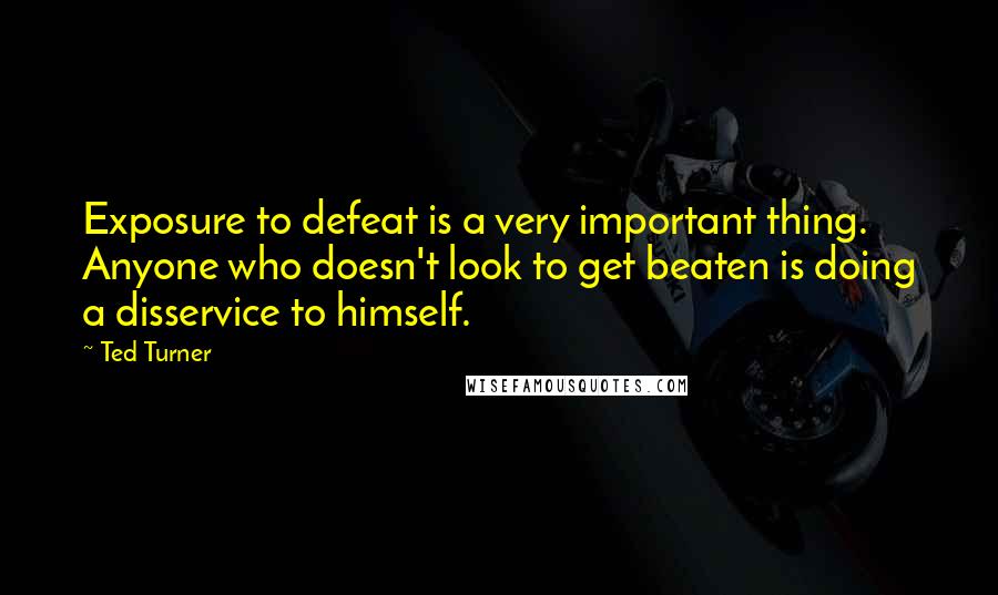 Ted Turner Quotes: Exposure to defeat is a very important thing. Anyone who doesn't look to get beaten is doing a disservice to himself.