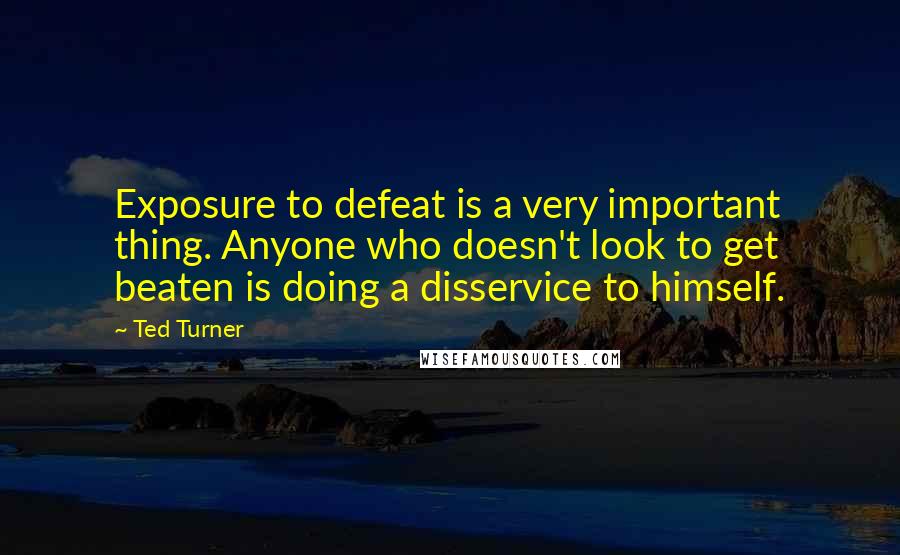 Ted Turner Quotes: Exposure to defeat is a very important thing. Anyone who doesn't look to get beaten is doing a disservice to himself.