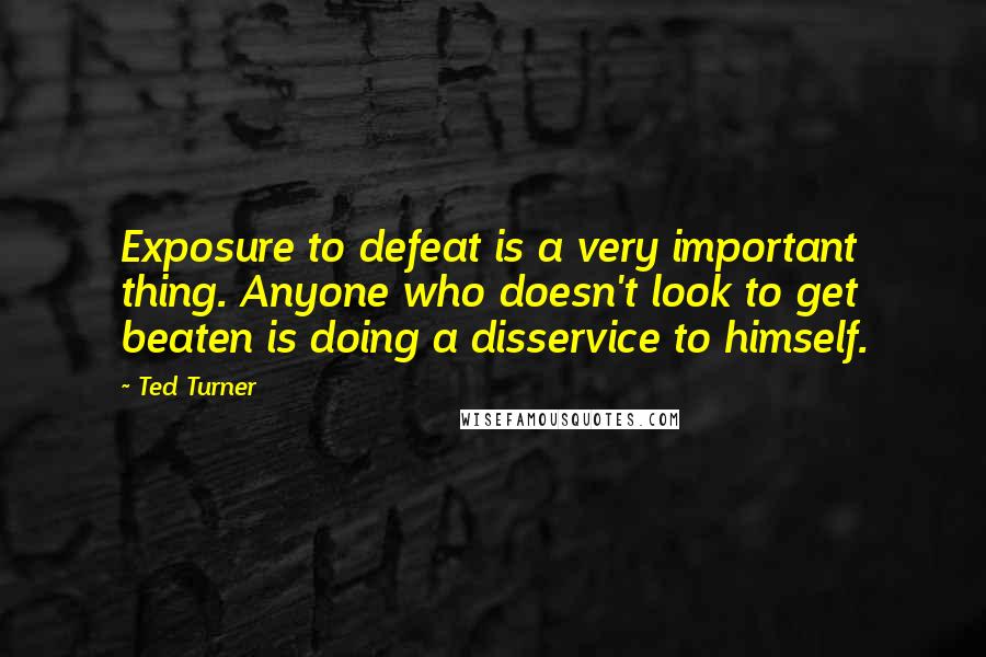 Ted Turner Quotes: Exposure to defeat is a very important thing. Anyone who doesn't look to get beaten is doing a disservice to himself.