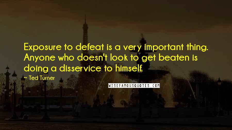 Ted Turner Quotes: Exposure to defeat is a very important thing. Anyone who doesn't look to get beaten is doing a disservice to himself.