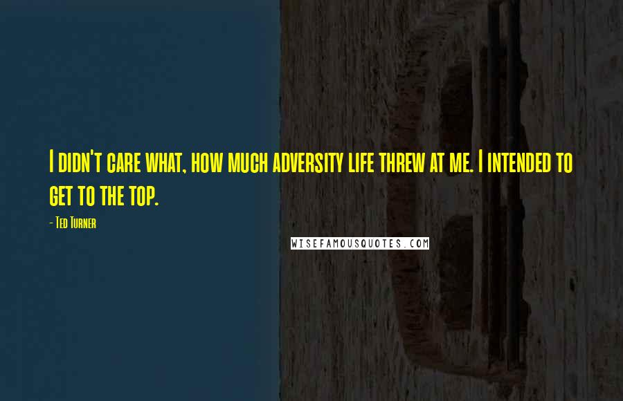 Ted Turner Quotes: I didn't care what, how much adversity life threw at me. I intended to get to the top.