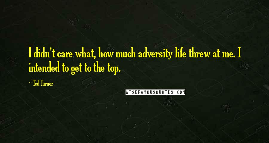 Ted Turner Quotes: I didn't care what, how much adversity life threw at me. I intended to get to the top.