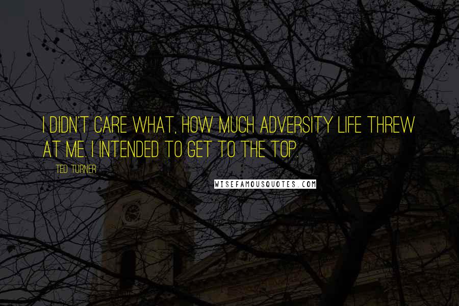 Ted Turner Quotes: I didn't care what, how much adversity life threw at me. I intended to get to the top.