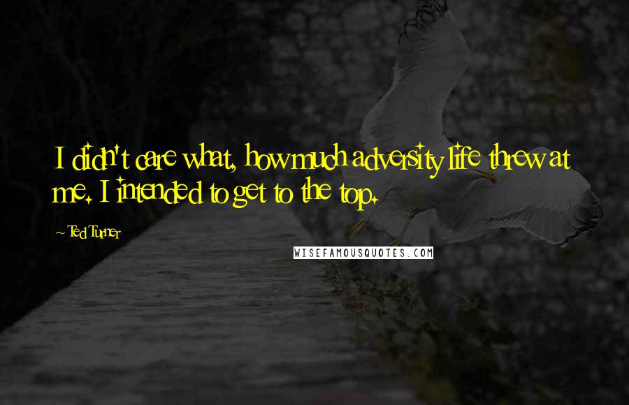 Ted Turner Quotes: I didn't care what, how much adversity life threw at me. I intended to get to the top.