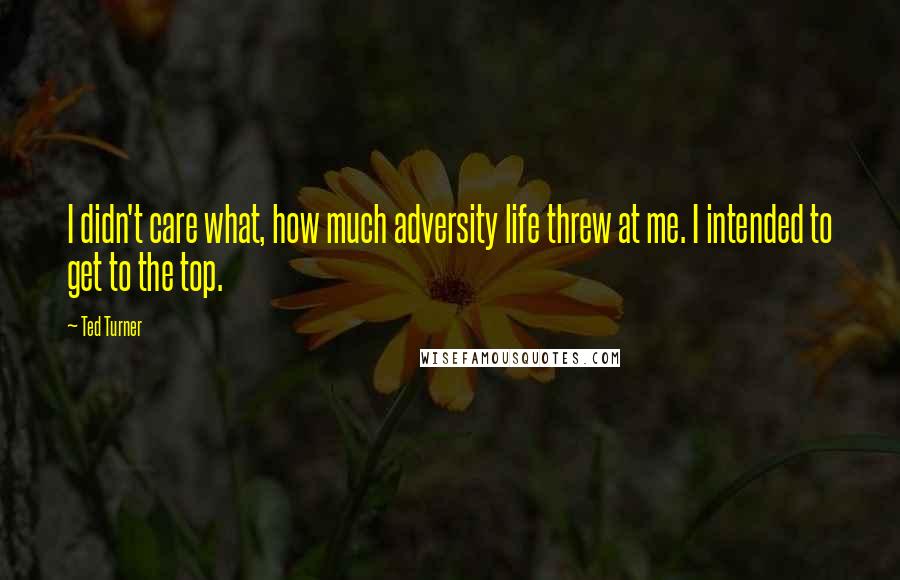 Ted Turner Quotes: I didn't care what, how much adversity life threw at me. I intended to get to the top.