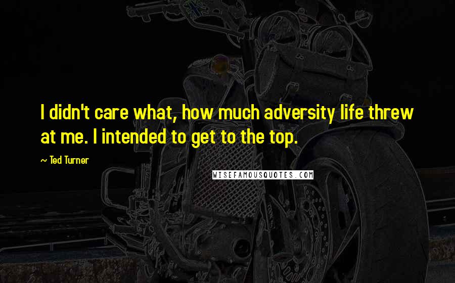 Ted Turner Quotes: I didn't care what, how much adversity life threw at me. I intended to get to the top.