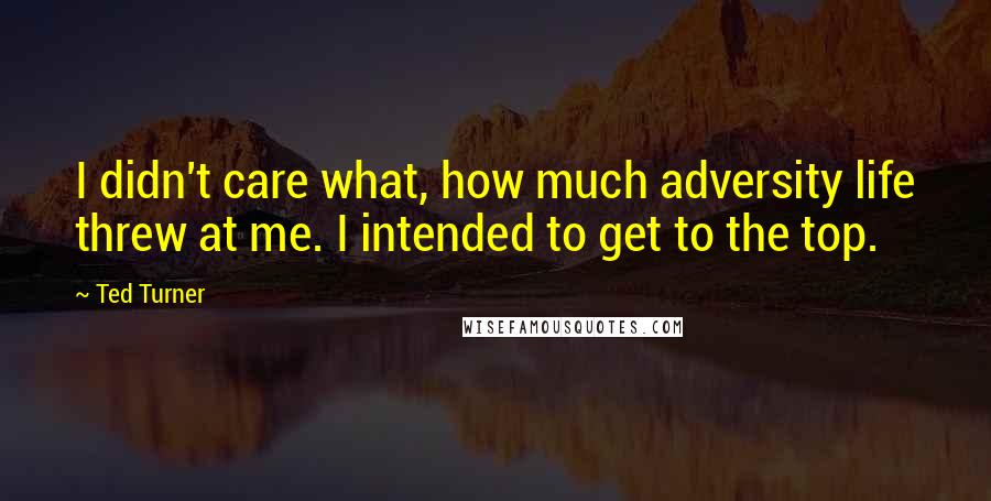 Ted Turner Quotes: I didn't care what, how much adversity life threw at me. I intended to get to the top.