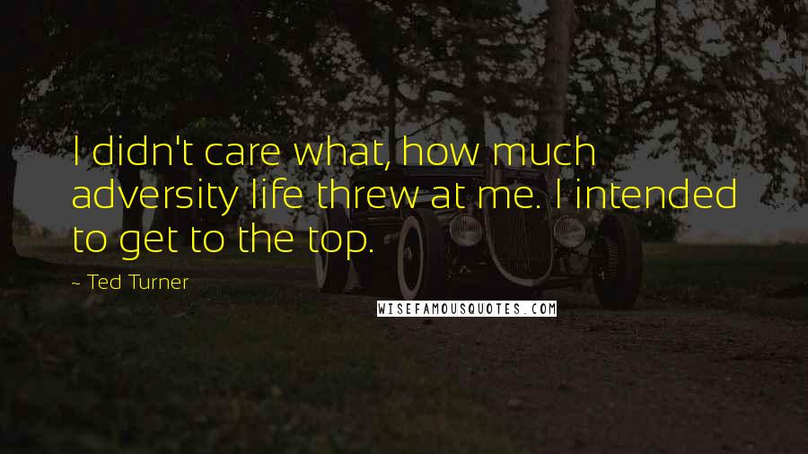 Ted Turner Quotes: I didn't care what, how much adversity life threw at me. I intended to get to the top.