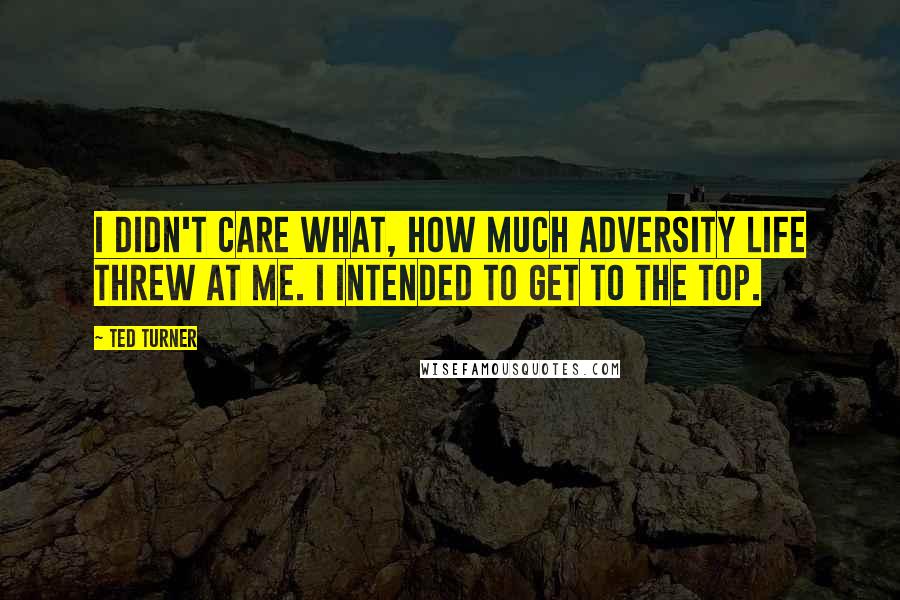 Ted Turner Quotes: I didn't care what, how much adversity life threw at me. I intended to get to the top.