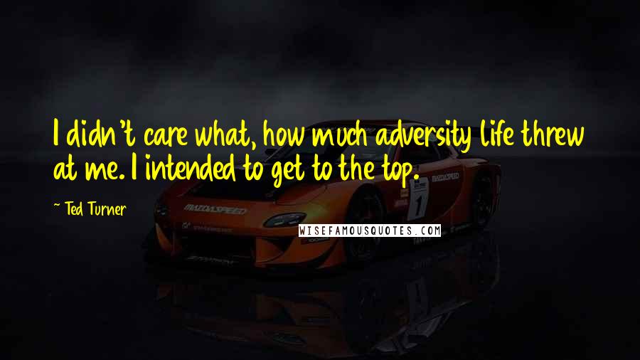 Ted Turner Quotes: I didn't care what, how much adversity life threw at me. I intended to get to the top.