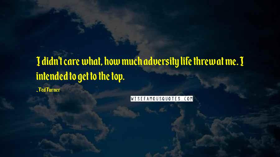 Ted Turner Quotes: I didn't care what, how much adversity life threw at me. I intended to get to the top.