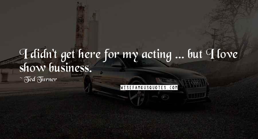 Ted Turner Quotes: I didn't get here for my acting ... but I love show business.