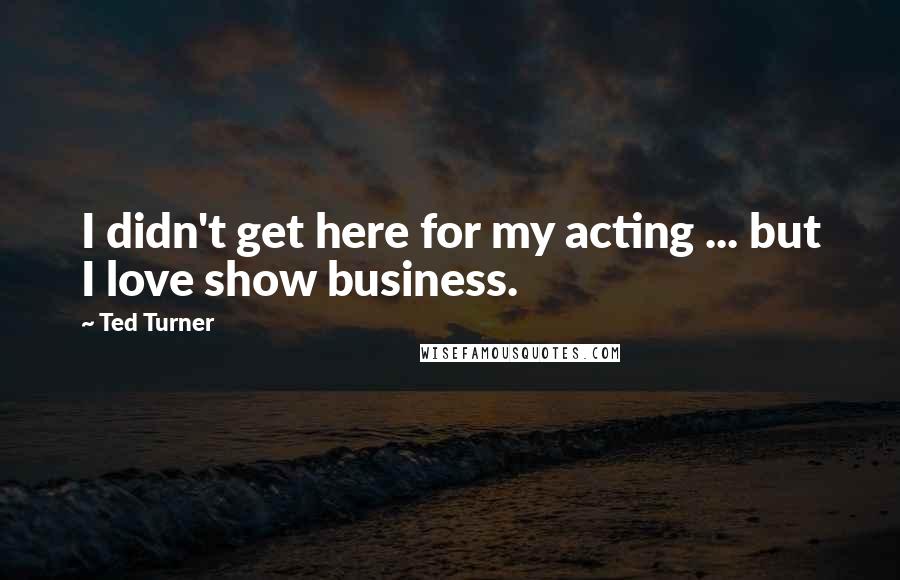 Ted Turner Quotes: I didn't get here for my acting ... but I love show business.