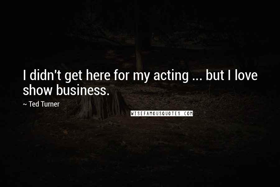 Ted Turner Quotes: I didn't get here for my acting ... but I love show business.