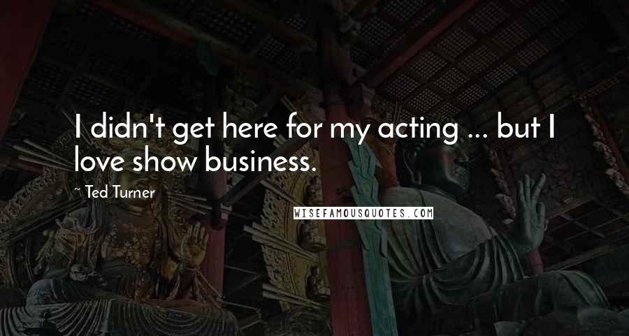 Ted Turner Quotes: I didn't get here for my acting ... but I love show business.