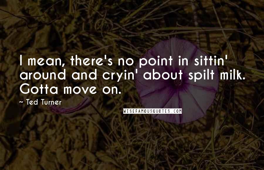 Ted Turner Quotes: I mean, there's no point in sittin' around and cryin' about spilt milk. Gotta move on.