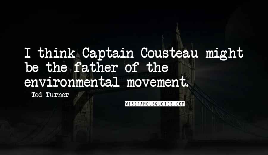 Ted Turner Quotes: I think Captain Cousteau might be the father of the environmental movement.
