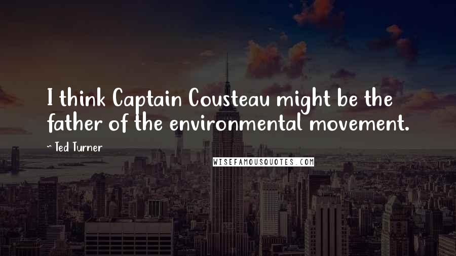 Ted Turner Quotes: I think Captain Cousteau might be the father of the environmental movement.