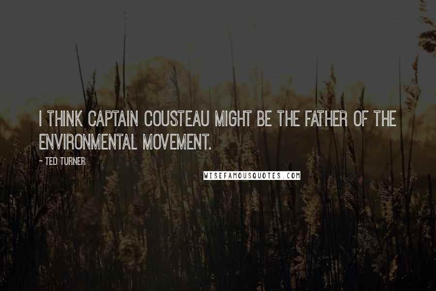 Ted Turner Quotes: I think Captain Cousteau might be the father of the environmental movement.
