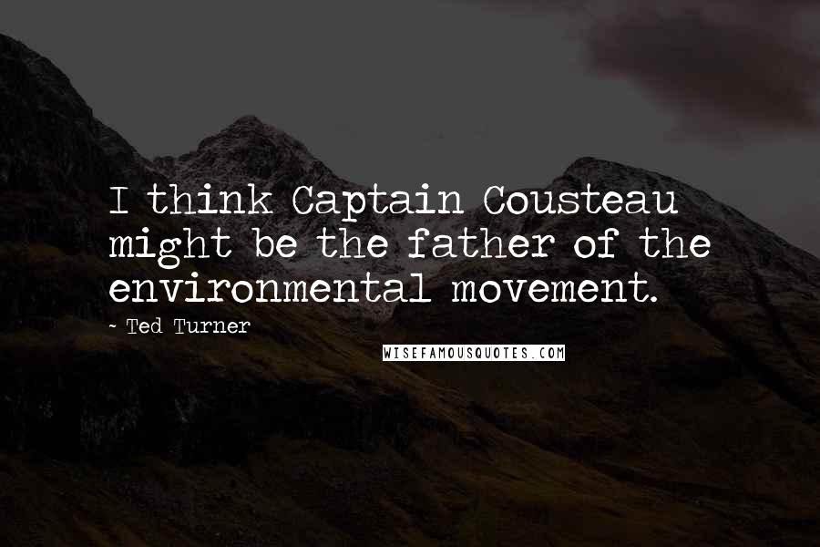 Ted Turner Quotes: I think Captain Cousteau might be the father of the environmental movement.